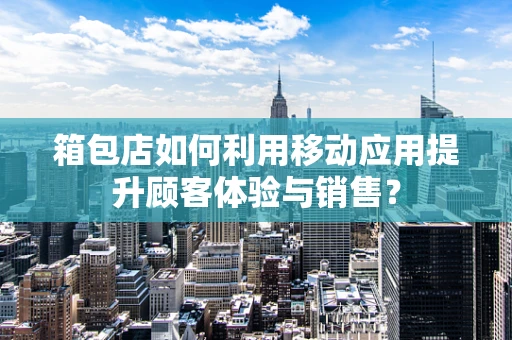 箱包店如何利用移动应用提升顾客体验与销售？