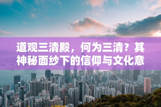道观三清殿，何为三清？其神秘面纱下的信仰与文化意义