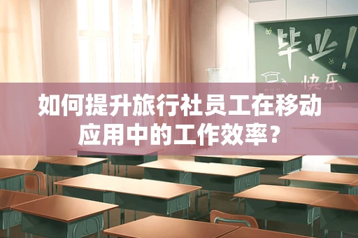 如何提升旅行社员工在移动应用中的工作效率？