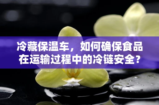 冷藏保温车，如何确保食品在运输过程中的冷链安全？