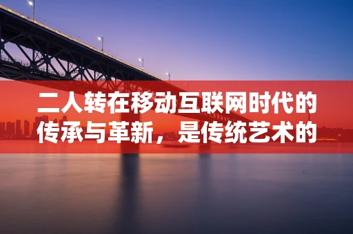 二人转在移动互联网时代的传承与革新，是传统艺术的数字化重生，还是文化快餐的短暂狂欢？