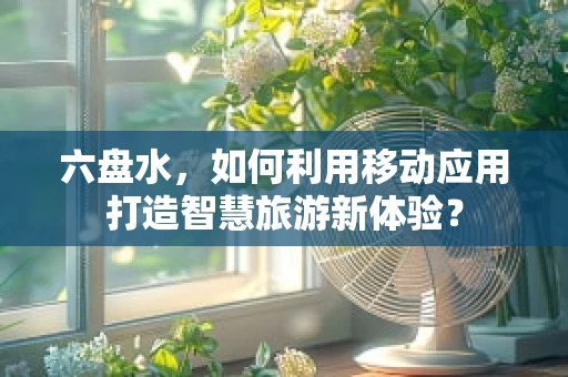 六盘水，如何利用移动应用打造智慧旅游新体验？