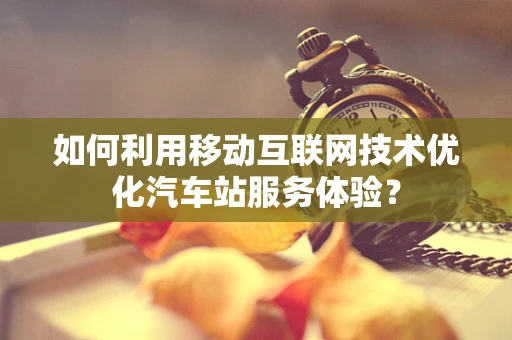 如何利用移动互联网技术优化汽车站服务体验？