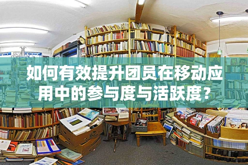 如何有效提升团员在移动应用中的参与度与活跃度？