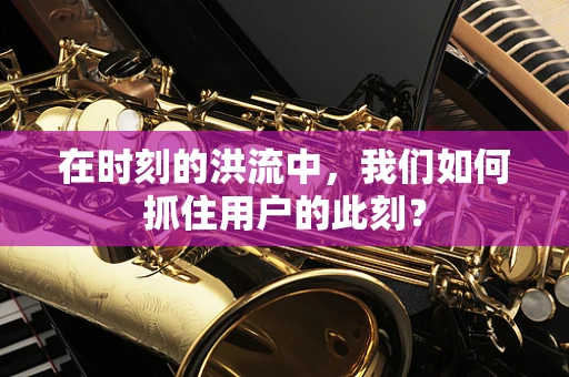 在时刻的洪流中，我们如何抓住用户的此刻？