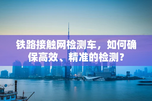 铁路接触网检测车，如何确保高效、精准的检测？
