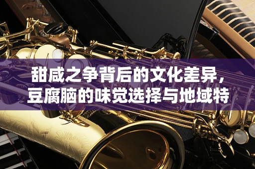 甜咸之争背后的文化差异，豆腐脑的味觉选择与地域特色