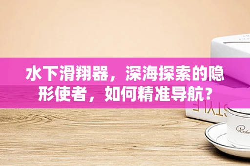 水下滑翔器，深海探索的隐形使者，如何精准导航？