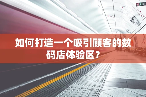 如何打造一个吸引顾客的数码店体验区？