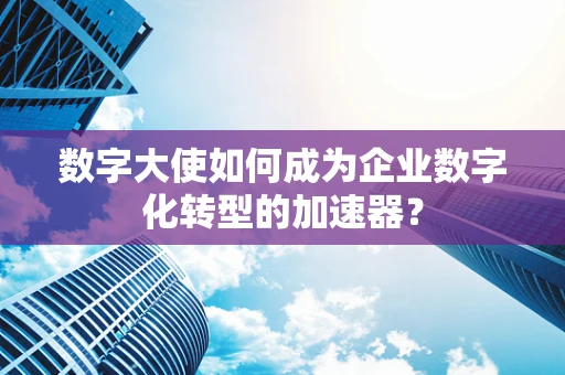 数字大使如何成为企业数字化转型的加速器？