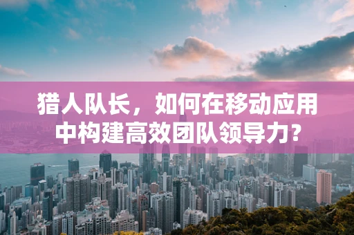 猎人队长，如何在移动应用中构建高效团队领导力？