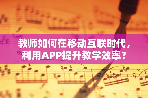教师如何在移动互联时代，利用APP提升教学效率？