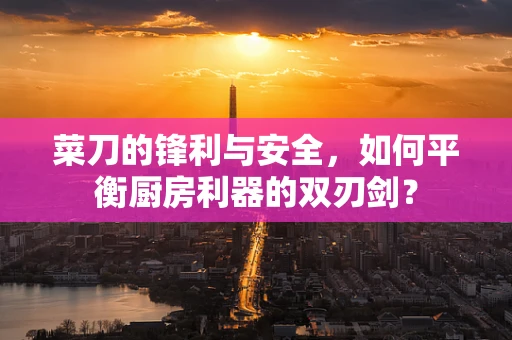 菜刀的锋利与安全，如何平衡厨房利器的双刃剑？