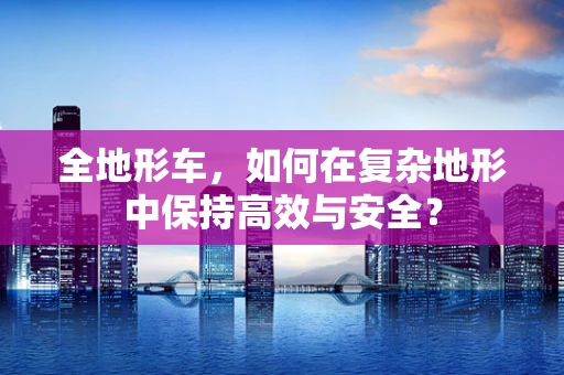 全地形车，如何在复杂地形中保持高效与安全？
