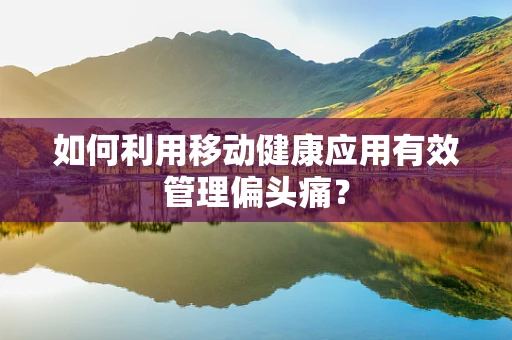 如何利用移动健康应用有效管理偏头痛？