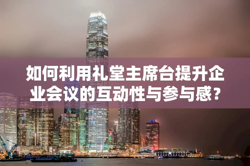 如何利用礼堂主席台提升企业会议的互动性与参与感？