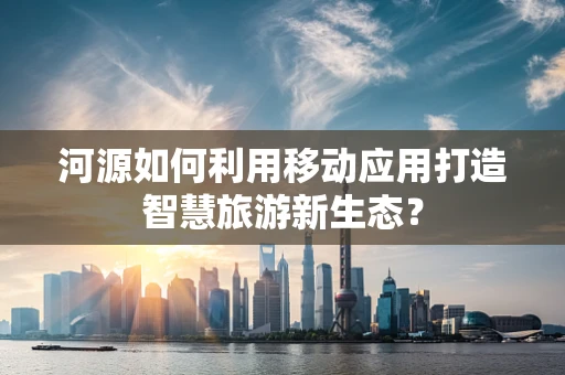 河源如何利用移动应用打造智慧旅游新生态？