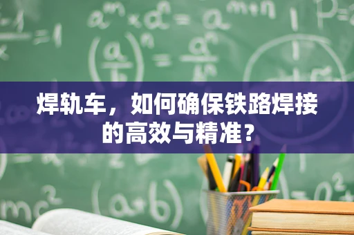 焊轨车，如何确保铁路焊接的高效与精准？