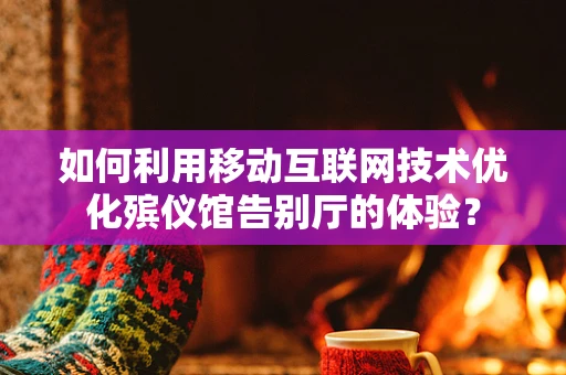 如何利用移动互联网技术优化殡仪馆告别厅的体验？