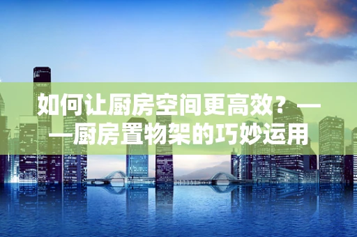 如何让厨房空间更高效？——厨房置物架的巧妙运用