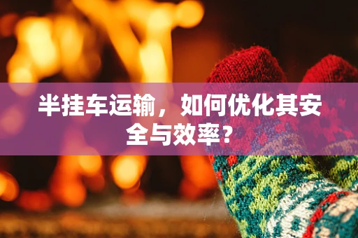 半挂车运输，如何优化其安全与效率？