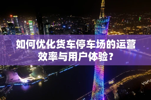 如何优化货车停车场的运营效率与用户体验？