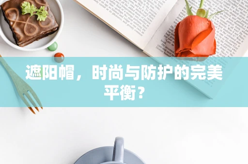 遮阳帽，时尚与防护的完美平衡？