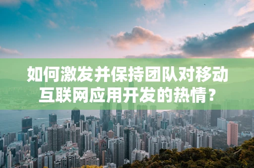 如何激发并保持团队对移动互联网应用开发的热情？