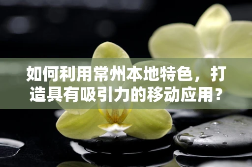 如何利用常州本地特色，打造具有吸引力的移动应用？