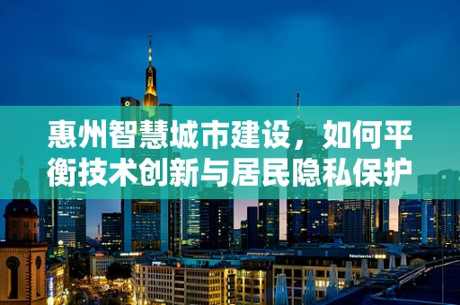惠州智慧城市建设，如何平衡技术创新与居民隐私保护？