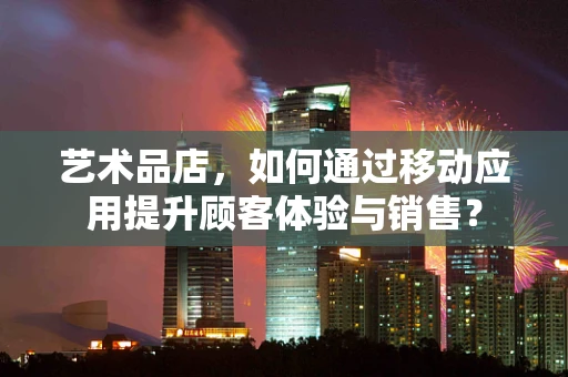 艺术品店，如何通过移动应用提升顾客体验与销售？