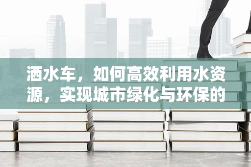 洒水车，如何高效利用水资源，实现城市绿化与环保的双重目标？