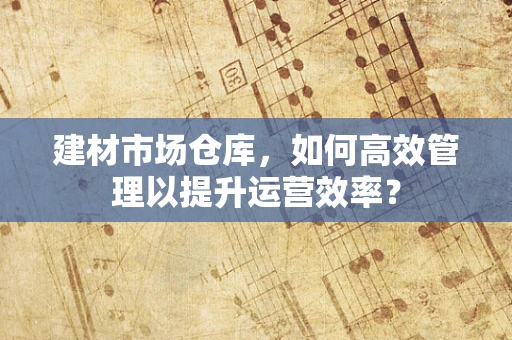 建材市场仓库，如何高效管理以提升运营效率？