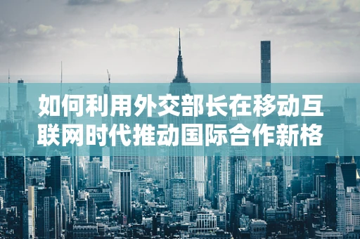 如何利用外交部长在移动互联网时代推动国际合作新格局？