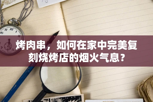 烤肉串，如何在家中完美复刻烧烤店的烟火气息？