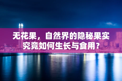 无花果，自然界的隐秘果实究竟如何生长与食用？