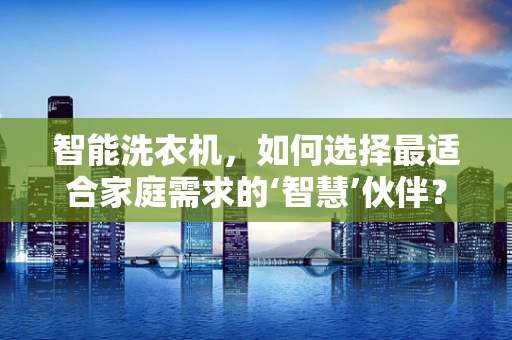 智能洗衣机，如何选择最适合家庭需求的‘智慧’伙伴？