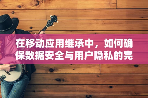 在移动应用继承中，如何确保数据安全与用户隐私的完美交接？