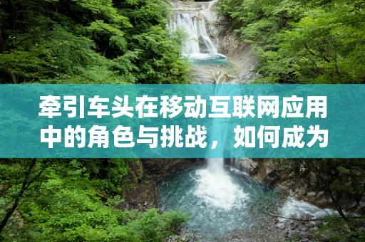 牵引车头在移动互联网应用中的角色与挑战，如何成为行业创新的驱动力？