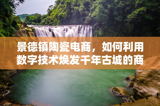 景德镇陶瓷电商，如何利用数字技术焕发千年古城的商业新活力？
