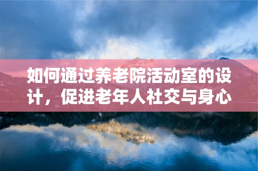 如何通过养老院活动室的设计，促进老年人社交与身心健康？