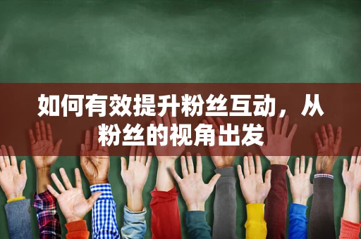 如何有效提升粉丝互动，从粉丝的视角出发