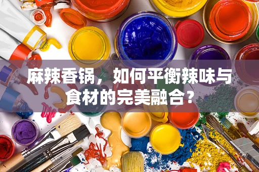麻辣香锅，如何平衡辣味与食材的完美融合？