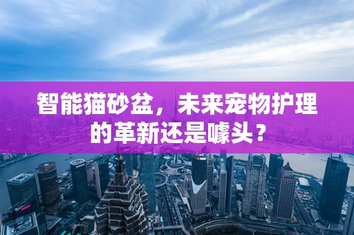 智能猫砂盆，未来宠物护理的革新还是噱头？