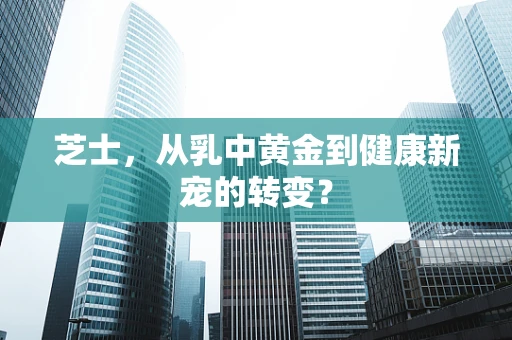 芝士，从乳中黄金到健康新宠的转变？