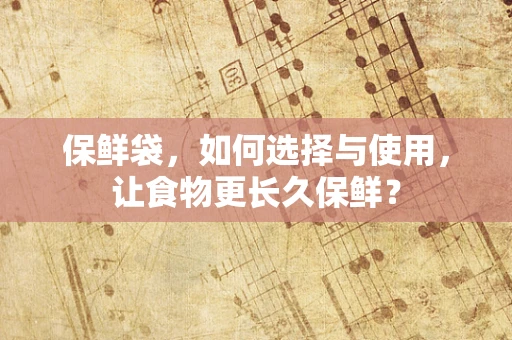 保鲜袋，如何选择与使用，让食物更长久保鲜？