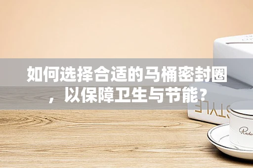 如何选择合适的马桶密封圈，以保障卫生与节能？