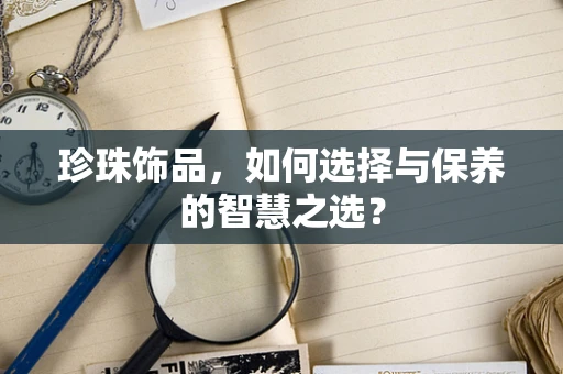 珍珠饰品，如何选择与保养的智慧之选？