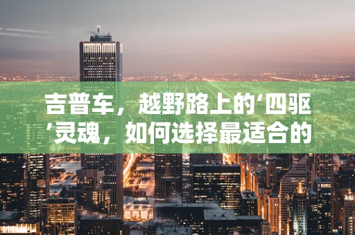吉普车，越野路上的‘四驱’灵魂，如何选择最适合的车型？