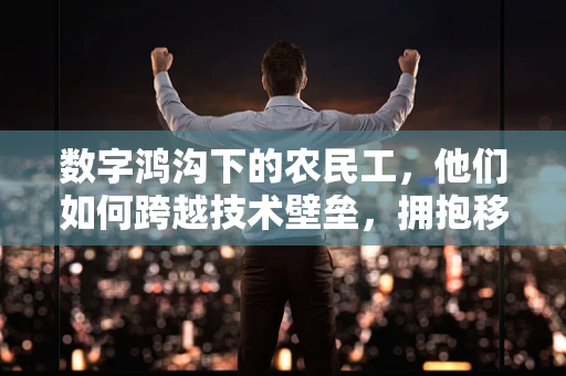 数字鸿沟下的农民工，他们如何跨越技术壁垒，拥抱移动互联网的机遇？